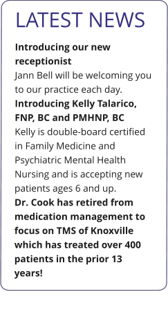 LATEST NEWS Introducing our new receptionist Jann Bell will be welcoming you to our practice each day.  Introducing Kelly Talarico, FNP, BC and PMHNP, BC Kelly is double-board certified in Family Medicine and Psychiatric Mental Health Nursing and is accepting new patients ages 6 and up. Dr. Cook has retired from medication management to focus on TMS of Knoxville which has treated over 400 patients in the prior 13 years!